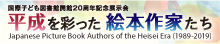 Japanese Picture Book Authors of the Heisei Era (1989–2019).
    This exhibition presents 35 Japanese picture book authors of the Heisei Era by looking back on these individualistic works.