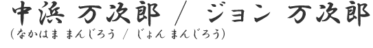 中浜　万次郎／ジョン　万次郎
（なかはま　まんじろう／じょん　まんじろう）